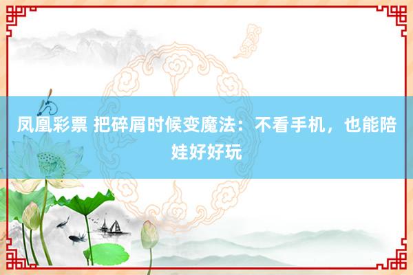 凤凰彩票 把碎屑时候变魔法：不看手机，也能陪娃好好玩