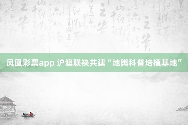 凤凰彩票app 沪澳联袂共建“地舆科普培植基地”