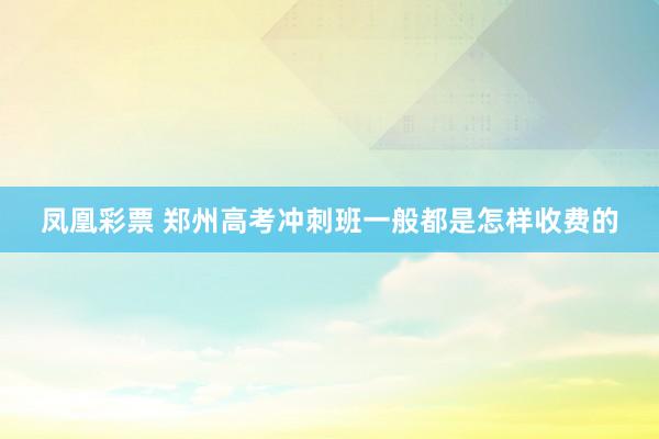 凤凰彩票 郑州高考冲刺班一般都是怎样收费的