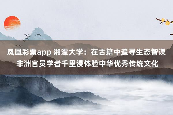 凤凰彩票app 湘潭大学：在古籍中追寻生态智谋 非洲官员学者千里浸体验中华优秀传统文化