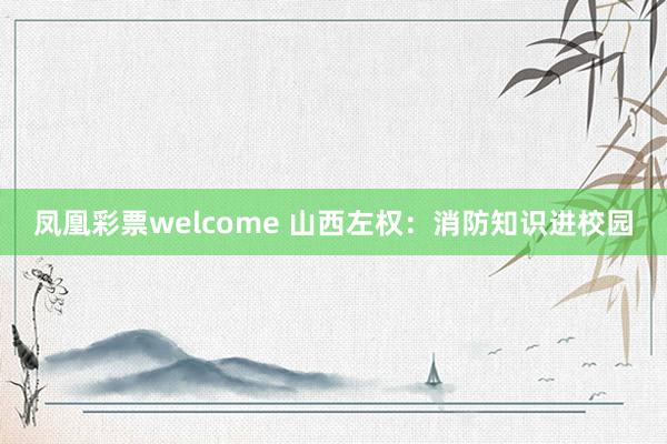 凤凰彩票welcome 山西左权：消防知识进校园