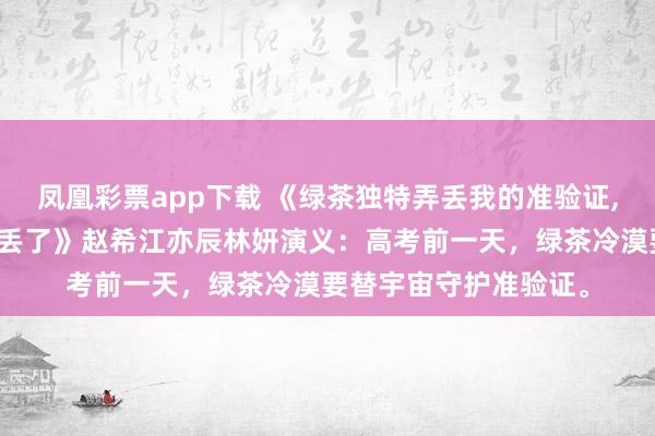 凤凰彩票app下载 《绿茶独特弄丢我的准验证，却不防御把全班的都丢了》赵希江亦辰林妍演义：高考前一天，绿茶冷漠要替宇宙守护准验证。