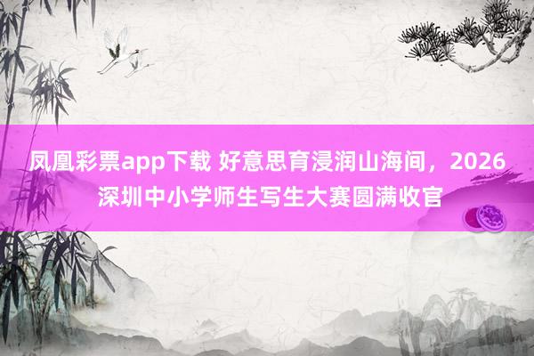 凤凰彩票app下载 好意思育浸润山海间，2026 深圳中小学师生写生大赛圆满收官