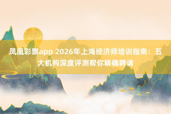 凤凰彩票app 2026年上海经济师培训指南：五大机构深度评测帮你精确聘请