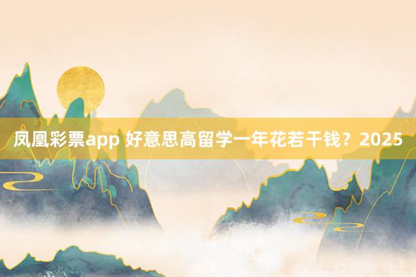 凤凰彩票app 好意思高留学一年花若干钱？2025