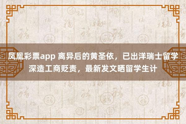凤凰彩票app 离异后的黄圣依，已出洋瑞士留学深造工商贬责，最新发文晒留学生计