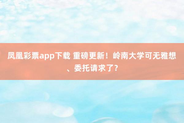 凤凰彩票app下载 重磅更新！岭南大学可无雅想、委托请求了？