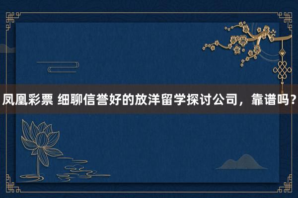 凤凰彩票 细聊信誉好的放洋留学探讨公司，靠谱吗？