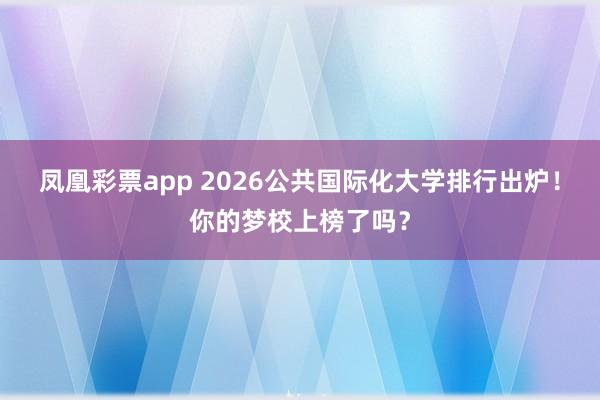 凤凰彩票app 2026公共国际化大学排行出炉！你的梦校上榜了吗？