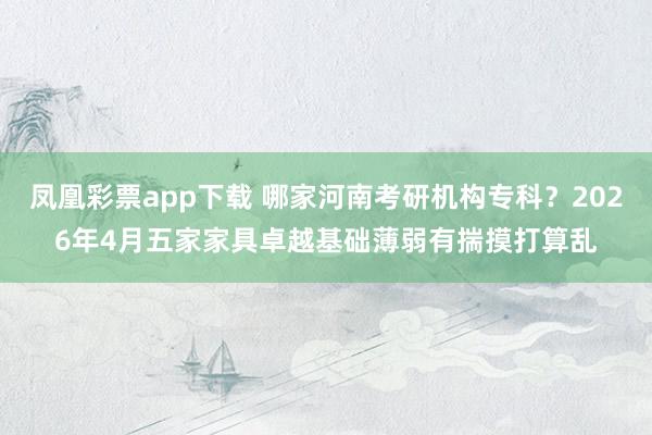 凤凰彩票app下载 哪家河南考研机构专科？2026年4月五家家具卓越基础薄弱有揣摸打算乱