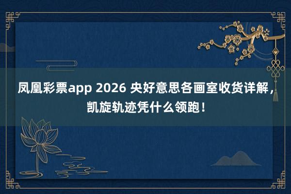 凤凰彩票app 2026 央好意思各画室收货详解，凯旋轨迹凭什么领跑！