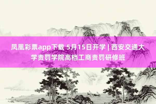 凤凰彩票app下载 5月15日开学 | 西安交通大学责罚学院高档工商责罚研修班