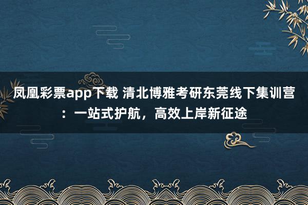 凤凰彩票app下载 清北博雅考研东莞线下集训营：一站式护航，高效上岸新征途
