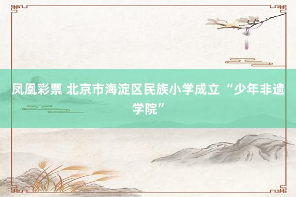 凤凰彩票 北京市海淀区民族小学成立 “少年非遗学院”