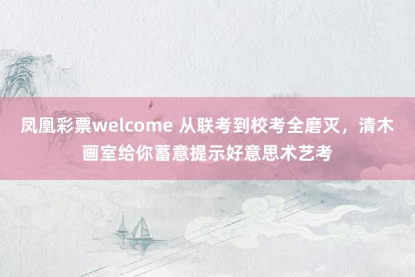 凤凰彩票welcome 从联考到校考全磨灭，清木画室给你蓄意提示好意思术艺考