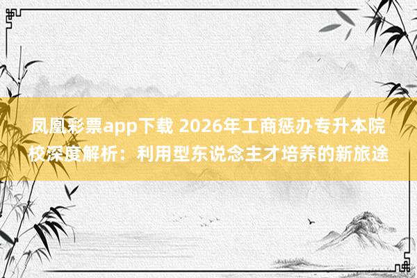 凤凰彩票app下载 2026年工商惩办专升本院校深度解析：利用型东说念主才培养的新旅途