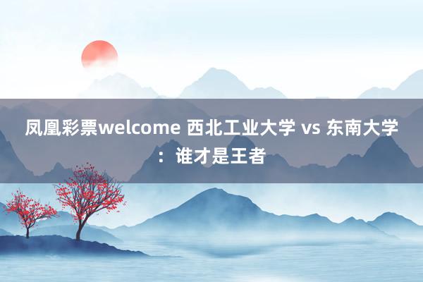 凤凰彩票welcome 西北工业大学 vs 东南大学：谁才是王者