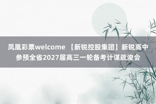 凤凰彩票welcome 【新锐控股集团】新锐高中参预全省2027届高三一轮备考计谋疏浚会