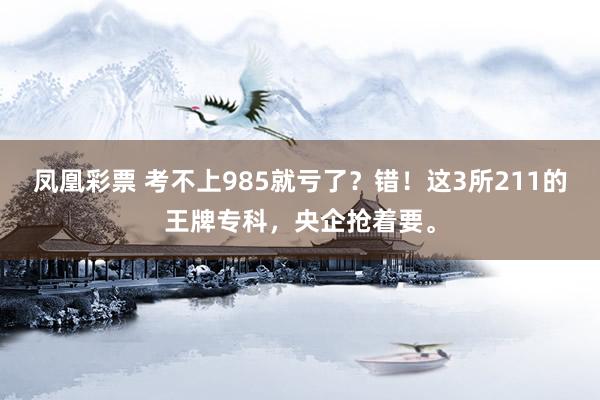 凤凰彩票 考不上985就亏了？错！这3所211的王牌专科，央企抢着要。