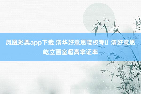 凤凰彩票app下载 清华好意思院校考・清好意思屹立画室超高拿证率