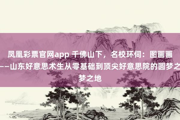 凤凰彩票官网app 千佛山下，名校环伺：图画画室——山东好意思术生从零基础到顶尖好意思院的圆梦之地