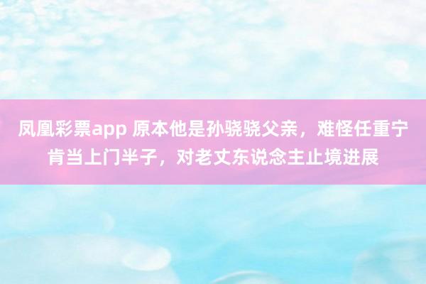 凤凰彩票app 原本他是孙骁骁父亲，难怪任重宁肯当上门半子，对老丈东说念主止境进展