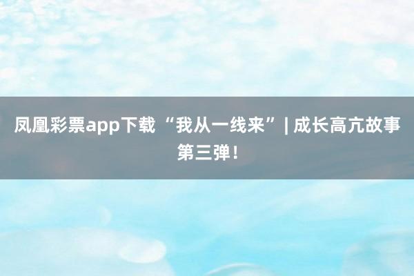 凤凰彩票app下载 “我从一线来” | 成长高亢故事第三弹！