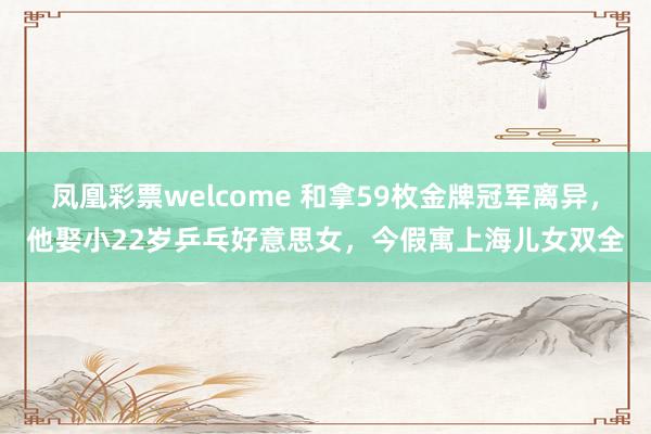 凤凰彩票welcome 和拿59枚金牌冠军离异，他娶小22岁乒乓好意思女，今假寓上海儿女双全