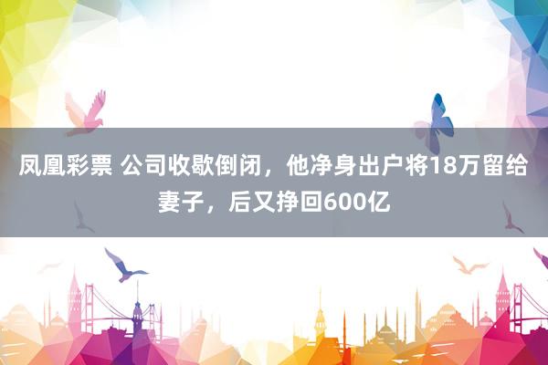 凤凰彩票 公司收歇倒闭，他净身出户将18万留给妻子，后又挣回600亿