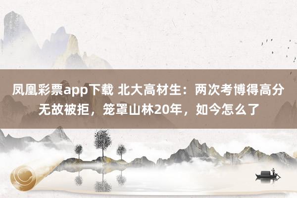 凤凰彩票app下载 北大高材生：两次考博得高分无故被拒，笼罩山林20年，如今怎么了