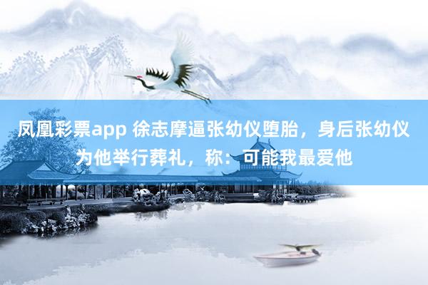 凤凰彩票app 徐志摩逼张幼仪堕胎，身后张幼仪为他举行葬礼，称：可能我最爱他