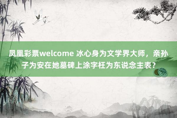 凤凰彩票welcome 冰心身为文学界大师，亲孙子为安在她墓碑上涂字枉为东说念主表？