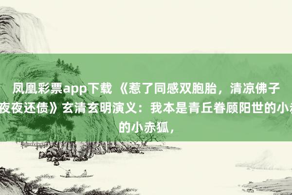 凤凰彩票app下载 《惹了同感双胞胎，清凉佛子逼我夜夜还债》玄清玄明演义：我本是青丘眷顾阳世的小赤狐，