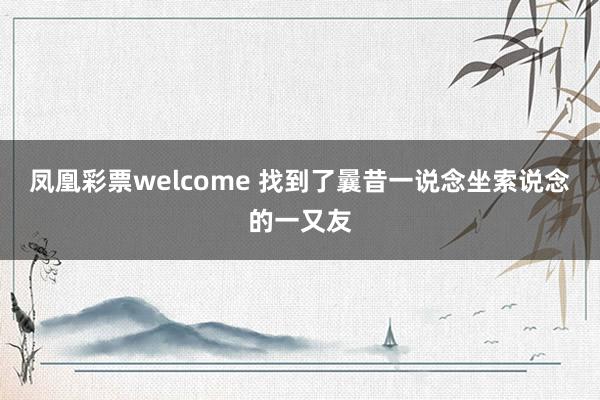 凤凰彩票welcome 找到了曩昔一说念坐索说念的一又友