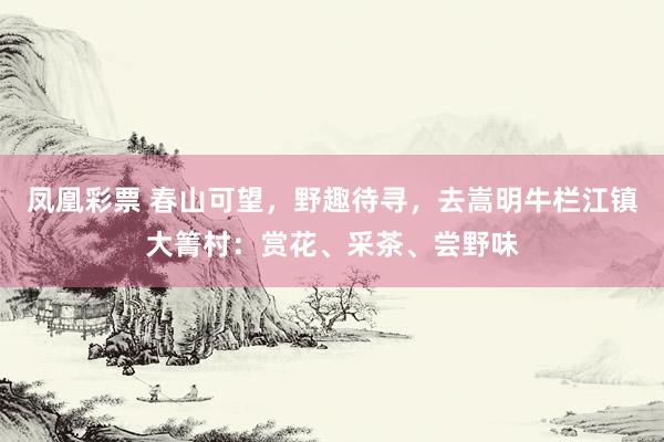 凤凰彩票 春山可望，野趣待寻，去嵩明牛栏江镇大箐村：赏花、采茶、尝野味