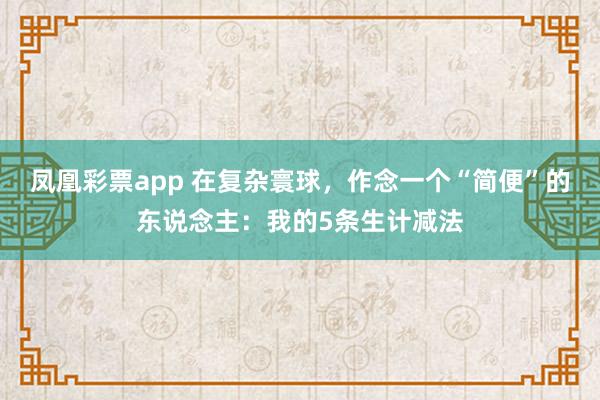 凤凰彩票app 在复杂寰球，作念一个“简便”的东说念主：我的5条生计减法