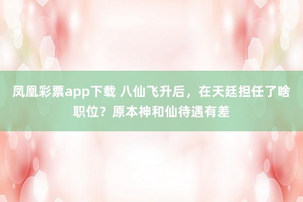 凤凰彩票app下载 八仙飞升后，在天廷担任了啥职位？原本神和仙待遇有差