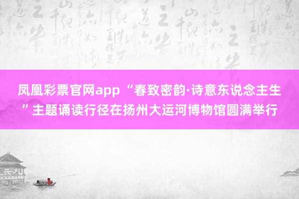 凤凰彩票官网app “春致密韵·诗意东说念主生”主题诵读行径在扬州大运河博物馆圆满举行