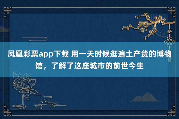 凤凰彩票app下载 用一天时候逛遍土产货的博物馆，了解了这座城市的前世今生