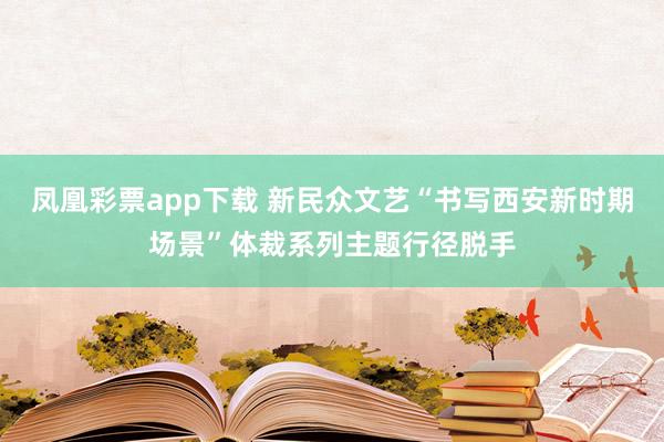 凤凰彩票app下载 新民众文艺“书写西安新时期场景”体裁系列主题行径脱手