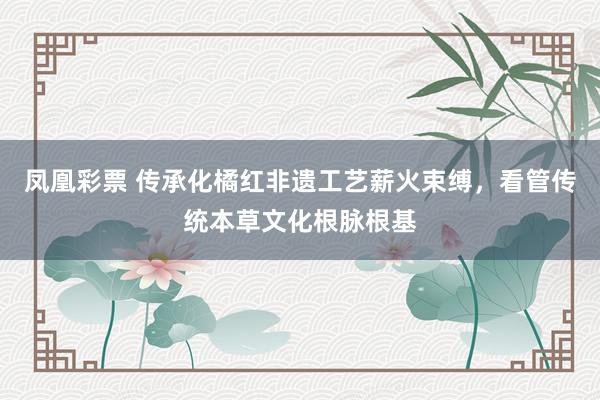 凤凰彩票 传承化橘红非遗工艺薪火束缚，看管传统本草文化根脉根基
