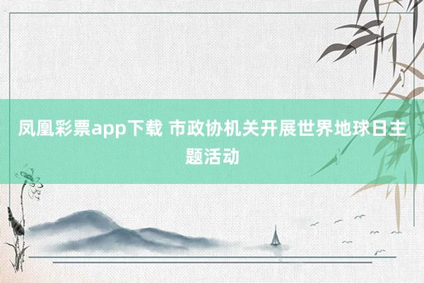 凤凰彩票app下载 市政协机关开展世界地球日主题活动