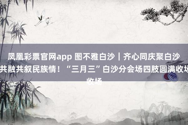 凤凰彩票官网app 图不雅白沙｜齐心同庆聚白沙 共融共叙民族情！“三月三”白沙分会场四肢圆满收场