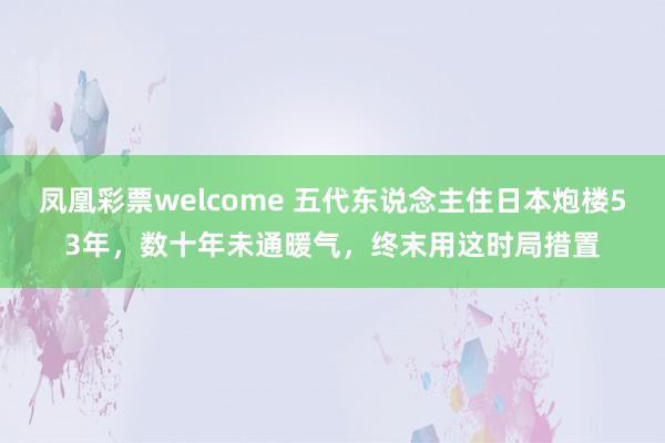 凤凰彩票welcome 五代东说念主住日本炮楼53年，数十年未通暖气，终末用这时局措置