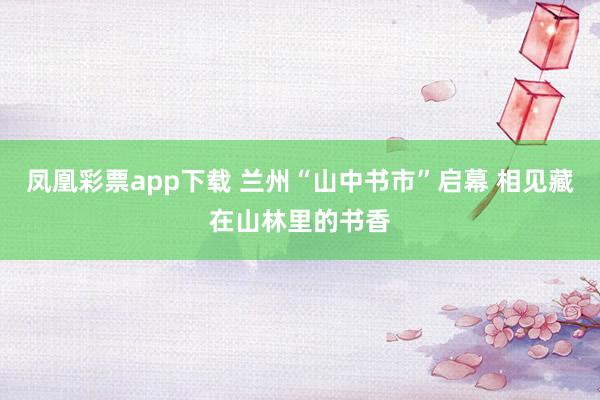 凤凰彩票app下载 兰州“山中书市”启幕 相见藏在山林里的书香
