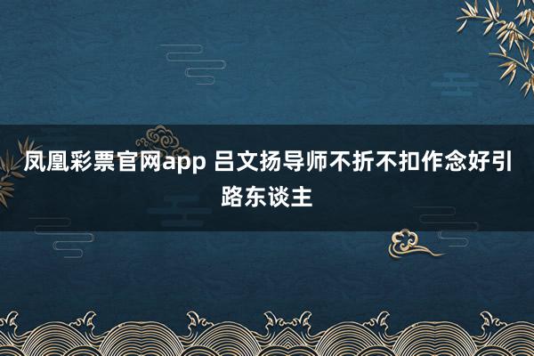 凤凰彩票官网app 吕文扬导师不折不扣作念好引路东谈主