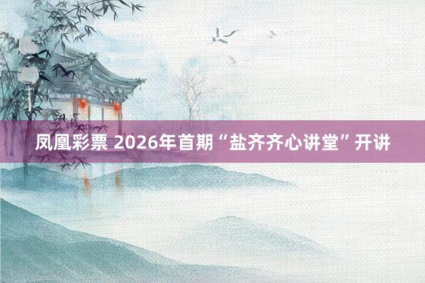 凤凰彩票 2026年首期“盐齐齐心讲堂”开讲