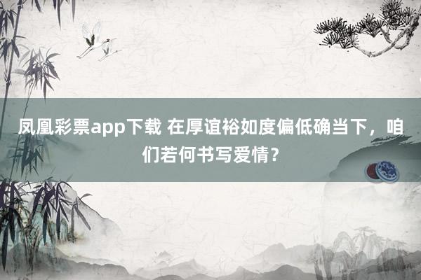 凤凰彩票app下载 在厚谊裕如度偏低确当下，咱们若何书写爱情？