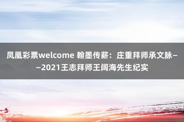 凤凰彩票welcome 翰墨传薪：庄重拜师承文脉——2021王志拜师王阔海先生纪实