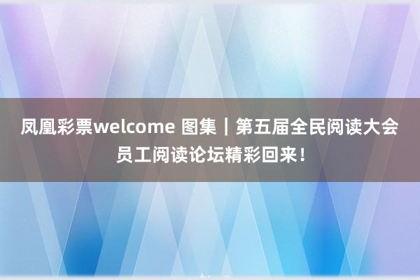 凤凰彩票welcome 图集｜第五届全民阅读大会员工阅读论坛精彩回来！
